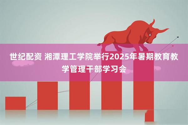 世纪配资 湘潭理工学院举行2025年暑期教育教学管理干部学习会
