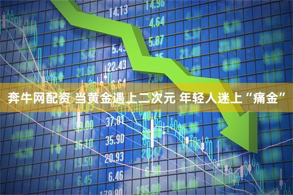 奔牛网配资 当黄金遇上二次元 年轻人迷上“痛金”