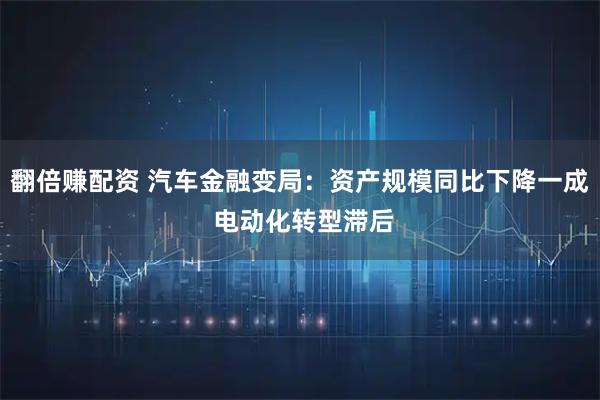 翻倍赚配资 汽车金融变局：资产规模同比下降一成 电动化转型滞后