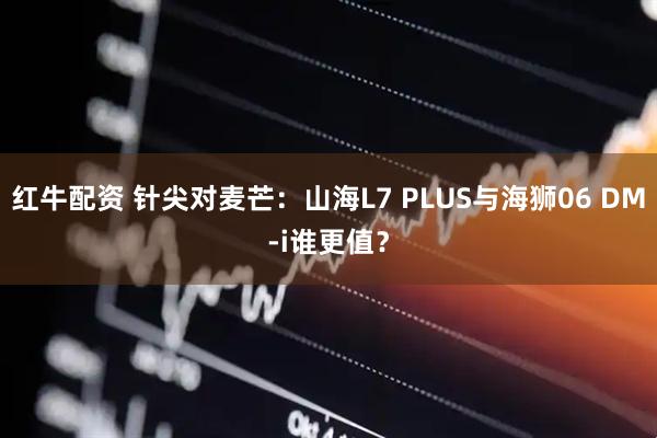红牛配资 针尖对麦芒：山海L7 PLUS与海狮06 DM-i谁更值？
