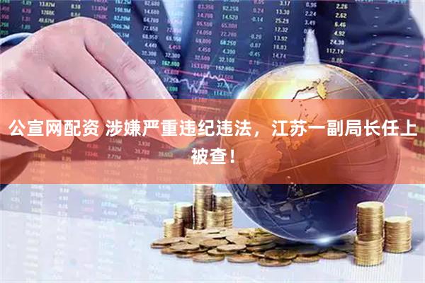 公宣网配资 涉嫌严重违纪违法，江苏一副局长任上被查！