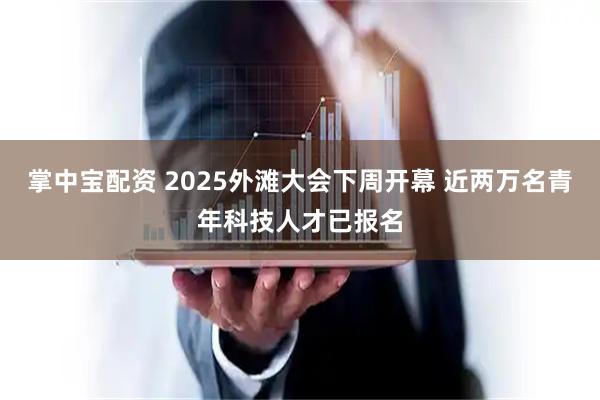 掌中宝配资 2025外滩大会下周开幕 近两万名青年科技人才已报名
