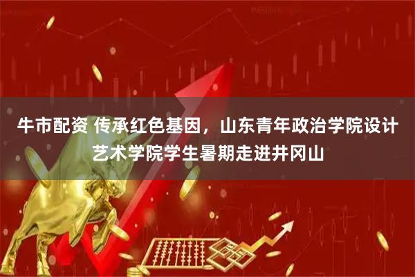 牛市配资 传承红色基因，山东青年政治学院设计艺术学院学生暑期走进井冈山