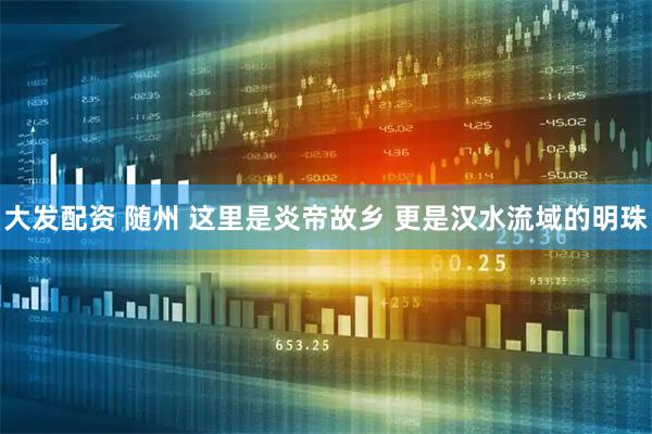 大发配资 随州 这里是炎帝故乡 更是汉水流域的明珠