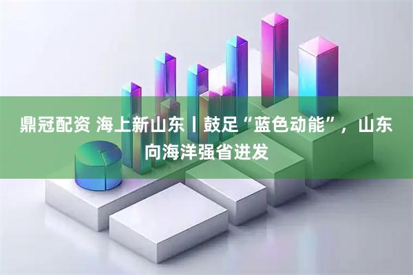 鼎冠配资 海上新山东丨鼓足“蓝色动能”，山东向海洋强省进发