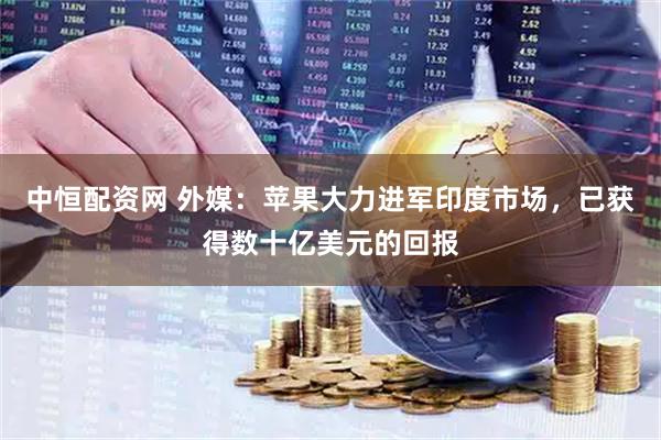 中恒配资网 外媒：苹果大力进军印度市场，已获得数十亿美元的回报