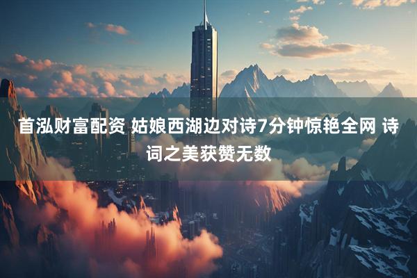 首泓财富配资 姑娘西湖边对诗7分钟惊艳全网 诗词之美获赞无数