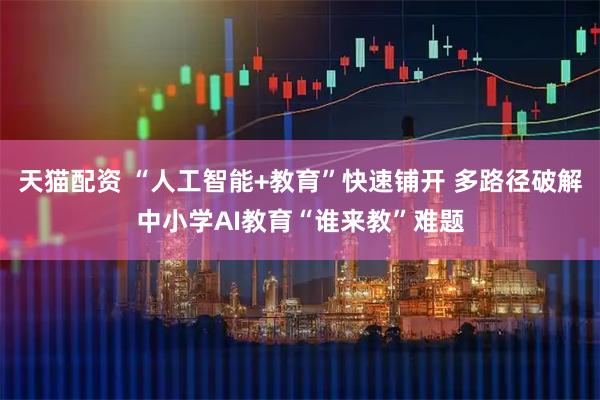 天猫配资 “人工智能+教育”快速铺开 多路径破解中小学AI教育“谁来教”难题