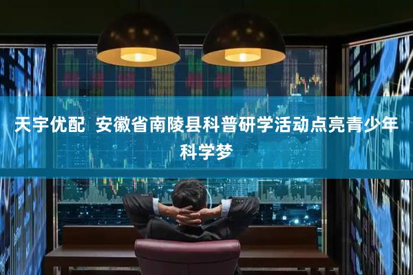 天宇优配  安徽省南陵县科普研学活动点亮青少年科学梦