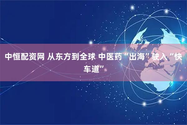中恒配资网 从东方到全球 中医药“出海”驶入“快车道”