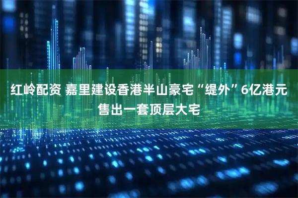 红岭配资 嘉里建设香港半山豪宅“缇外”6亿港元售出一套顶层大宅