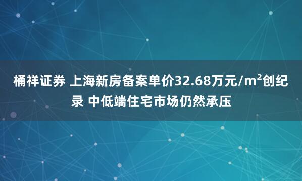 桶祥证券 上海新房备案单价32.68万元/m²创纪录 中低端住宅市场仍然承压