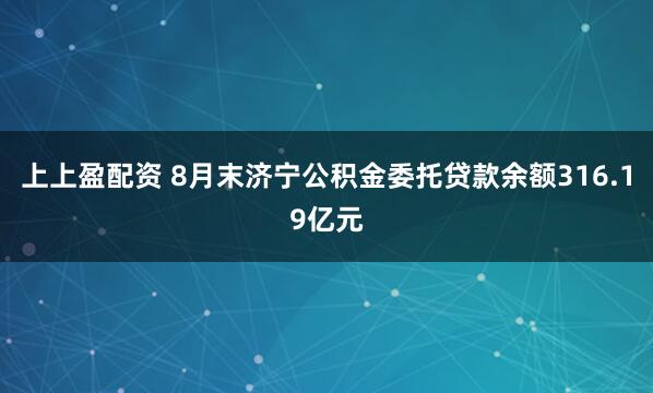 上上盈配资 8月末济宁公积金委托贷款余额316.19亿元