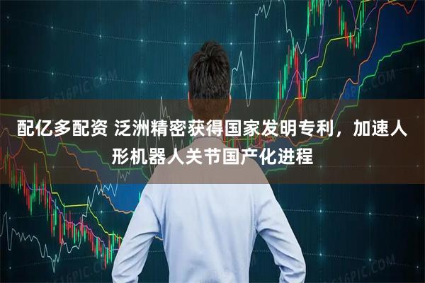 配亿多配资 泛洲精密获得国家发明专利，加速人形机器人关节国产化进程