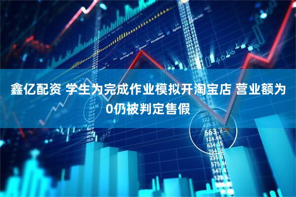 鑫亿配资 学生为完成作业模拟开淘宝店 营业额为0仍被判定售假