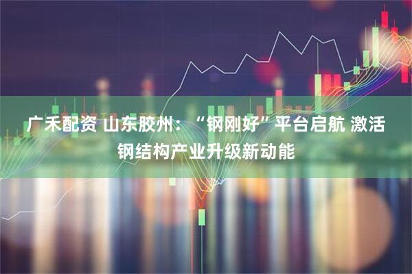 广禾配资 山东胶州：“钢刚好”平台启航&#32;激活钢结构产业升级新动能