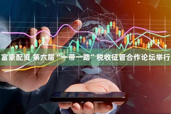 富豪配资 第六届“一带一路”税收征管合作论坛举行