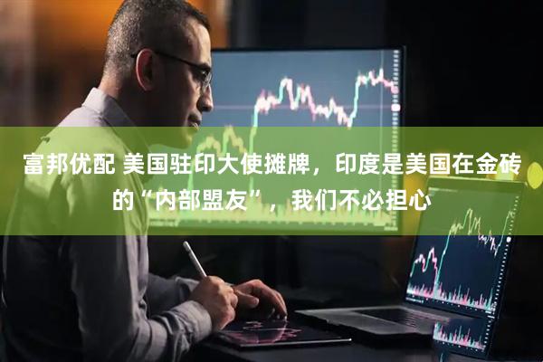 富邦优配 美国驻印大使摊牌，印度是美国在金砖的“内部盟友”，我们不必担心