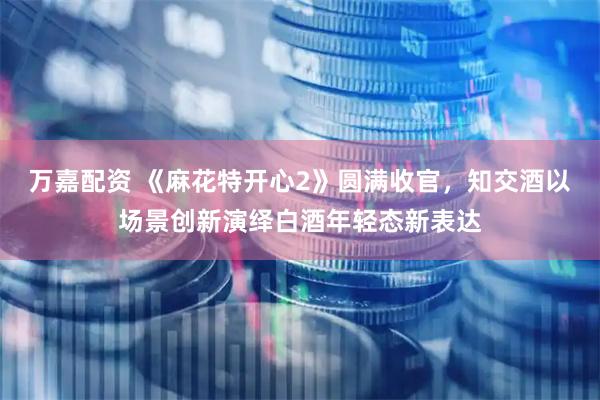万嘉配资 《麻花特开心2》圆满收官，知交酒以场景创新演绎白酒年轻态新表达