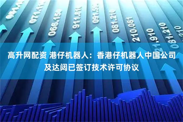 高升网配资 港仔机器人：香港仔机器人中国公司及达闼已签订技术许可协议