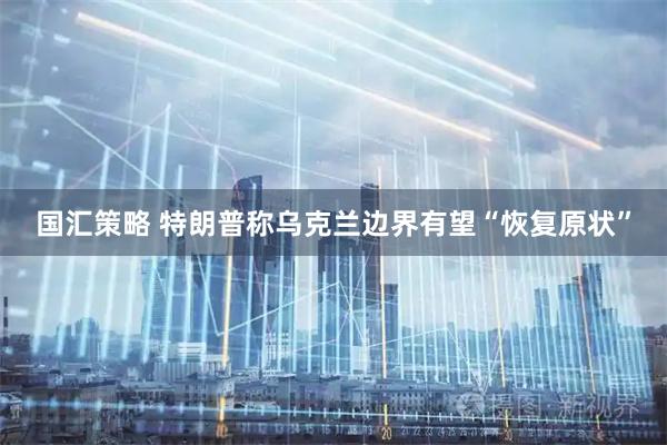 国汇策略 特朗普称乌克兰边界有望“恢复原状”
