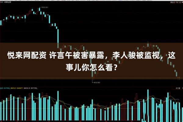 悦来网配资 许言午被害暴露，李人骏被监视，这事儿你怎么看？