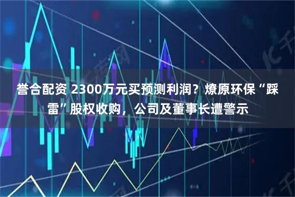 誉合配资 2300万元买预测利润？燎原环保“踩雷”股权收购，公司及董事长遭警示