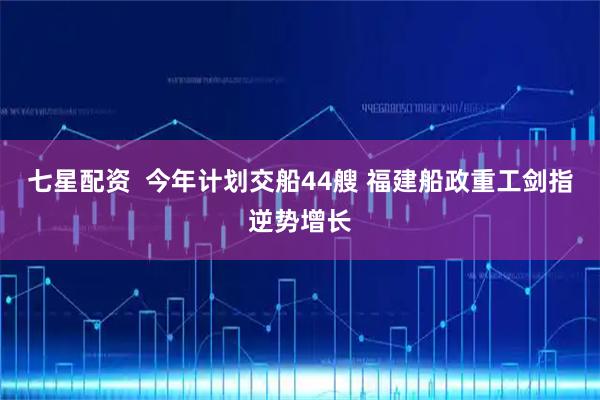 七星配资  今年计划交船44艘 福建船政重工剑指逆势增长