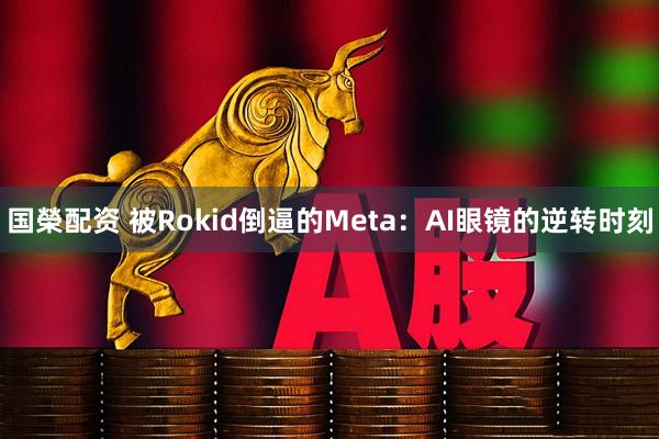 国榮配资 被Rokid倒逼的Meta：AI眼镜的逆转时刻