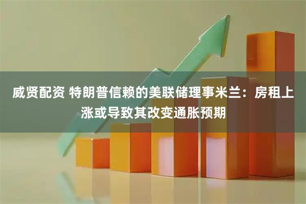 威贤配资 特朗普信赖的美联储理事米兰：房租上涨或导致其改变通胀预期
