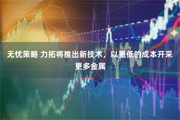 无忧策略 力拓将推出新技术，以更低的成本开采更多金属
