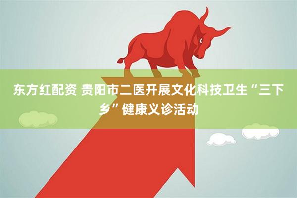 东方红配资 贵阳市二医开展文化科技卫生“三下乡”健康义诊活动