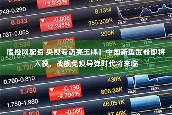 魔投网配资 央视专访亮王牌！中国新型武器即将入役，战舰免疫导弹时代将来临