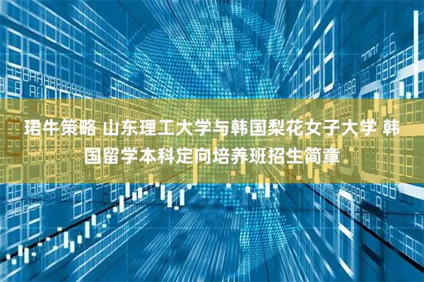 珺牛策略 山东理工大学与韩国梨花女子大学 韩国留学本科定向培养班招生简章