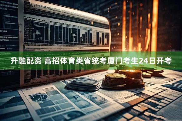 升融配资 高招体育类省统考厦门考生24日开考