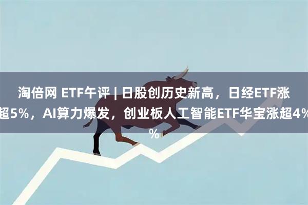 淘倍网 ETF午评 | 日股创历史新高，日经ETF涨超5%，AI算力爆发，创业板人工智能ETF华宝涨超4%