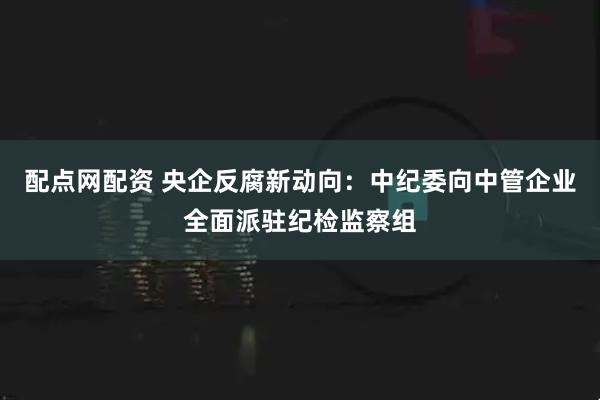 配点网配资 央企反腐新动向:中纪委向中管企业全面派驻纪检监察组