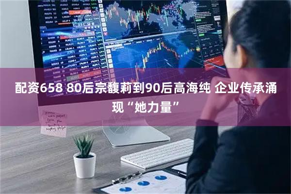 配资658 80后宗馥莉到90后高海纯 企业传承涌现“她力量”