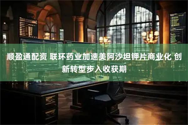 顺盈通配资 联环药业加速美阿沙坦钾片商业化 创新转型步入收获期