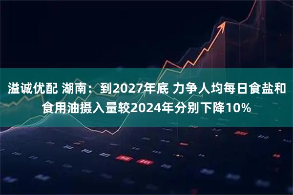 溢诚优配 湖南：到2027年底 力争人均每日食盐和食用油摄入量较2024年分别下降10%