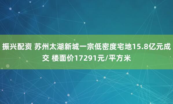 振兴配资 苏州太湖新城一宗低密度宅地15.8亿元成交 楼面价17291元/平方米