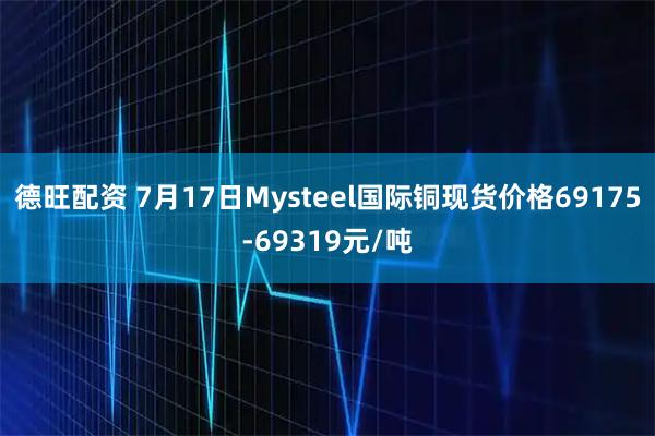 德旺配资 7月17日Mysteel国际铜现货价格69175-69319元/吨