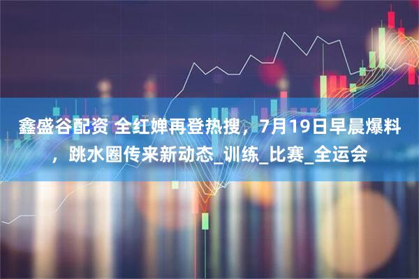 鑫盛谷配资 全红婵再登热搜，7月19日早晨爆料，跳水圈传来新动态_训练_比赛_全运会