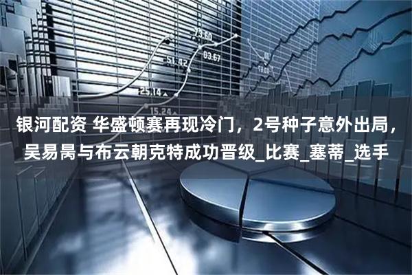 银河配资 华盛顿赛再现冷门,2号种子意外出局,吴易昺与布云朝克特成功晋级_比赛_塞蒂_选手