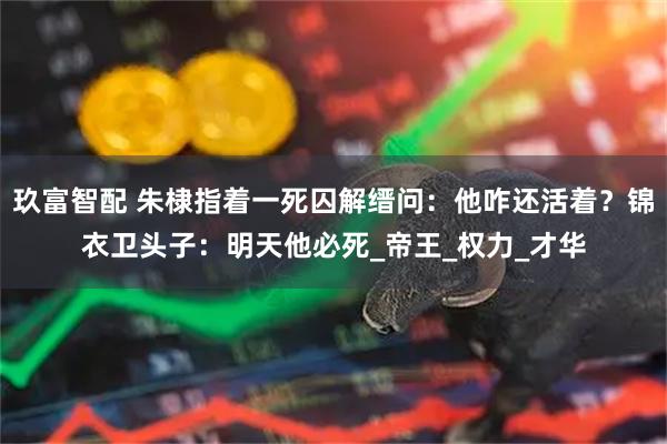 玖富智配 朱棣指着一死囚解缙问:他咋还活着?锦衣卫头子:明天他必死_帝王_权力_才华