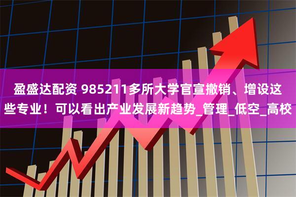 盈盛达配资 985211多所大学官宣撤销、增设这些专业！可以看出产业发展新趋势_管理_低空_高校