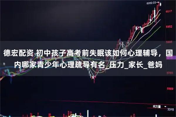德宏配资 初中孩子高考前失眠该如何心理辅导，国内哪家青少年心理疏导有名_压力_家长_爸妈