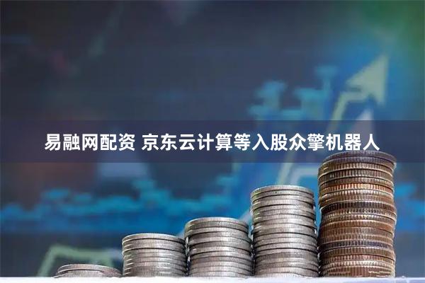 易融网配资 京东云计算等入股众擎机器人