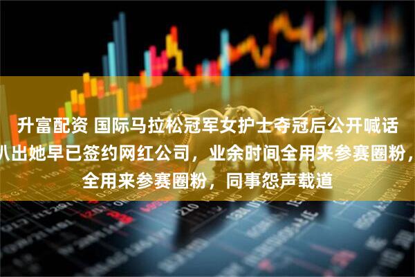 升富配资 国际马拉松冠军女护士夺冠后公开喊话求调休，网友扒出她早已签约网红公司，业余时间全用来参赛圈粉，同事怨声载道