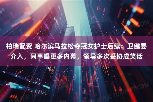 柏瑞配资 哈尔滨马拉松夺冠女护士后续：卫健委介入，同事曝更多内幕，领导多次妥协成笑话